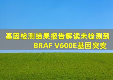 基因检测结果报告解读未检测到BRAF V600E基因突变